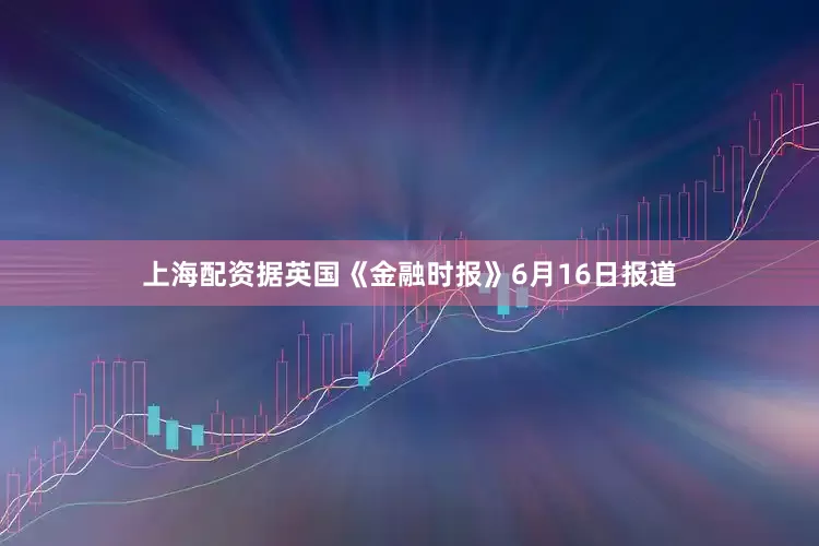上海配资据英国《金融时报》6月16日报道