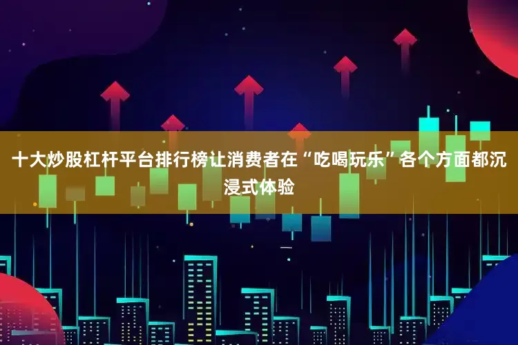 十大炒股杠杆平台排行榜让消费者在“吃喝玩乐”各个方面都沉浸式体验