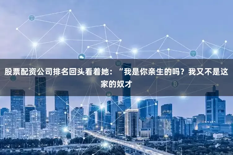 股票配资公司排名回头看着她：“我是你亲生的吗？我又不是这家的奴才