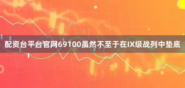 配资台平台官网69100虽然不至于在IX级战列中垫底