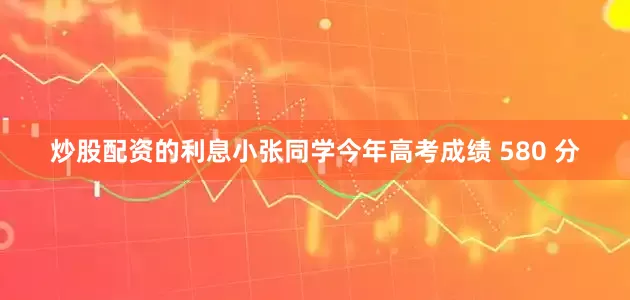 炒股配资的利息小张同学今年高考成绩 580 分