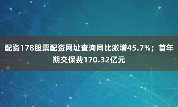 配资178股票配资网址查询同比激增45.7%；首年期交保费170.32亿元