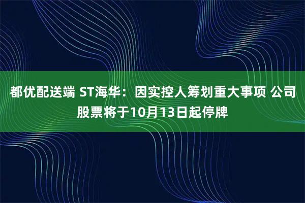 都优配送端 ST海华：因实控人筹划重大事项 公司股票将于10月13日起停牌