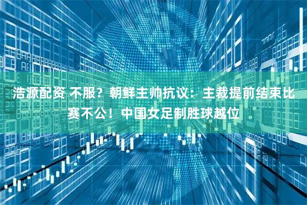 浩源配资 不服？朝鲜主帅抗议：主裁提前结束比赛不公！中国女足制胜球越位