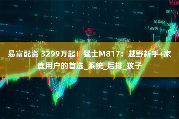 易富配资 3299万起!猛士M817:越野新手+家庭用户的首选_系统_后排_孩子