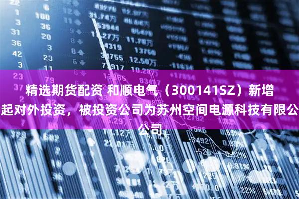 精选期货配资 和顺电气（300141SZ）新增一起对外投资，被投资公司为苏州空间电源科技有限公司