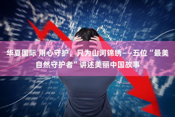 华夏国际 用心守护，只为山河锦绣——五位“最美自然守护者”讲述美丽中国故事