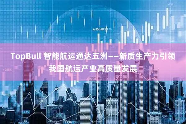 TopBull 智能航运通达五洲——新质生产力引领我国航运产业高质量发展