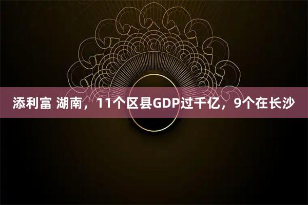 添利富 湖南，11个区县GDP过千亿，9个在长沙