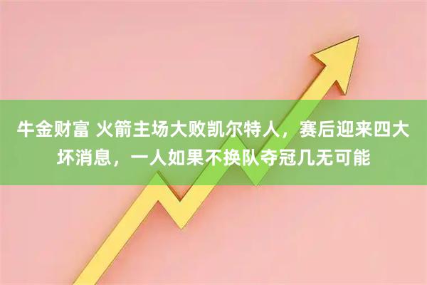 牛金财富 火箭主场大败凯尔特人，赛后迎来四大坏消息，一人如果不换队夺冠几无可能
