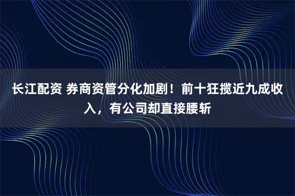 长江配资 券商资管分化加剧！前十狂揽近九成收入，有公司却直接腰斩
