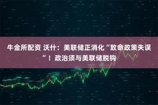 牛金所配资 沃什：美联储正消化“致命政策失误”！政治须与美联储脱钩