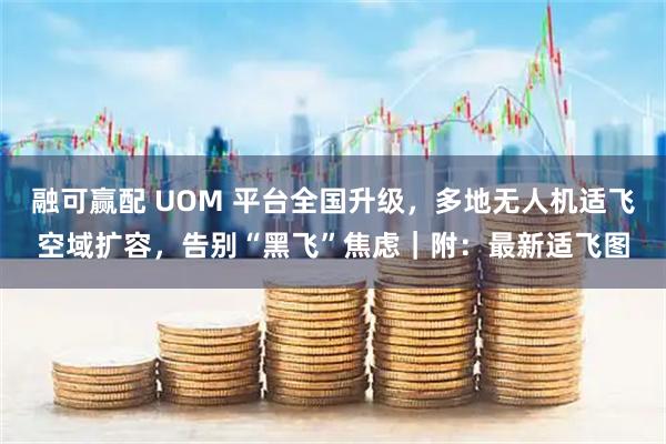 融可赢配 UOM 平台全国升级，多地无人机适飞空域扩容，告别“黑飞”焦虑｜附：最新适飞图