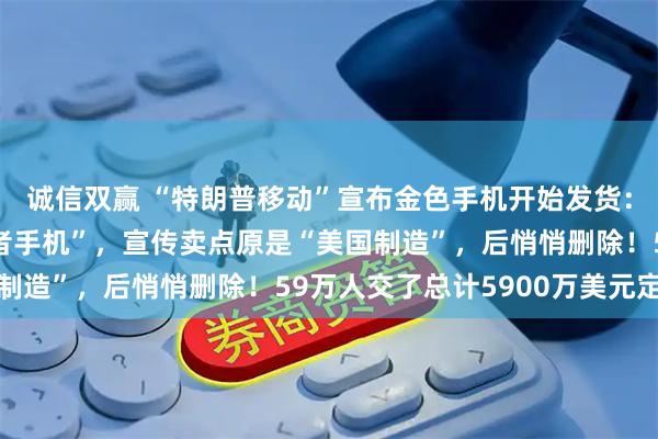 诚信双赢 “特朗普移动”宣布金色手机开始发货：被视为“MAGA爱国者手机”，宣传卖点原是“美国制造”，后悄悄删除！59万人交了总计5900万美元定金