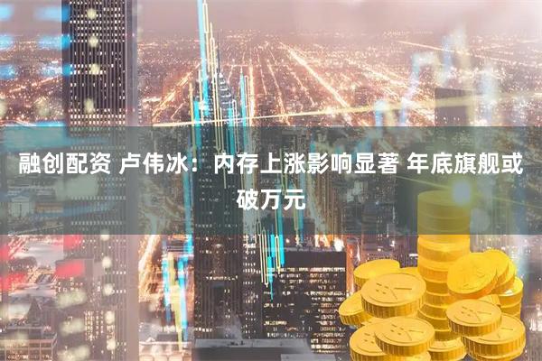 融创配资 卢伟冰：内存上涨影响显著 年底旗舰或破万元