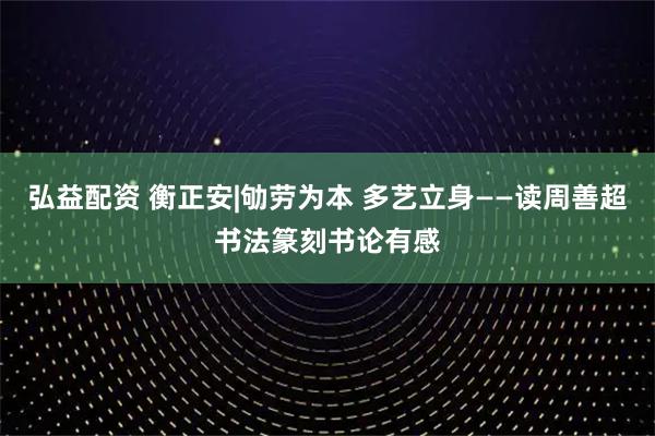 弘益配资 衡正安|劬劳为本 多艺立身——读周善超书法篆刻书论有感