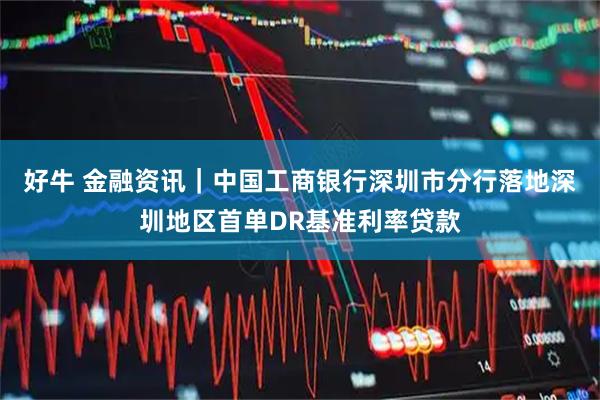 好牛 金融资讯｜中国工商银行深圳市分行落地深圳地区首单DR基准利率贷款