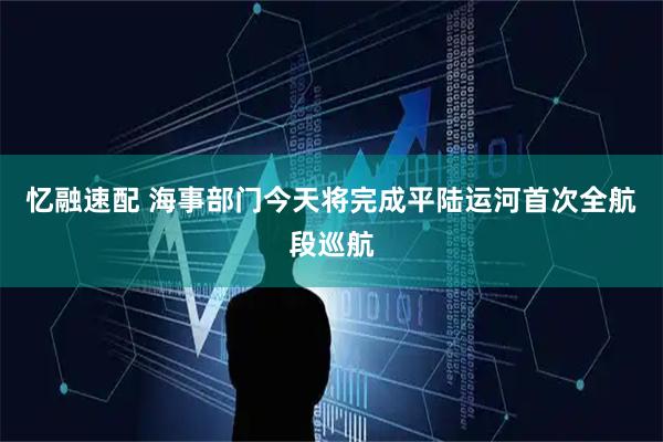 忆融速配 海事部门今天将完成平陆运河首次全航段巡航