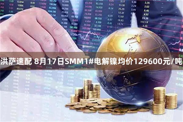 洪萨速配 8月17日SMM1#电解镍均价129600元/吨