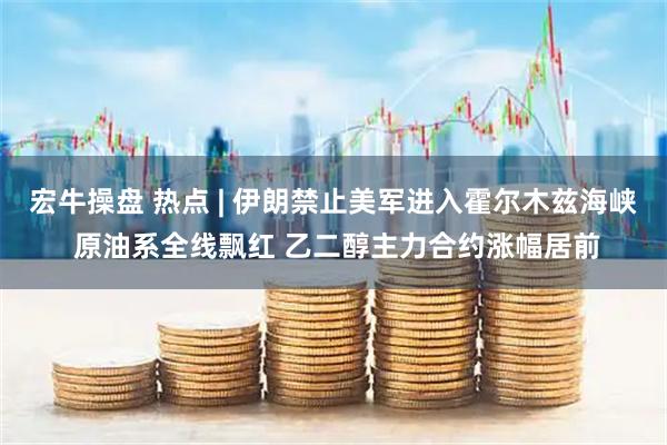宏牛操盘 热点 | 伊朗禁止美军进入霍尔木兹海峡 原油系全线飘红 乙二醇主力合约涨幅居前