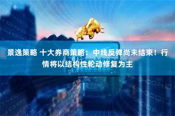 景逸策略 十大券商策略：中线反弹尚未结束！行情将以结构性轮动修复为主