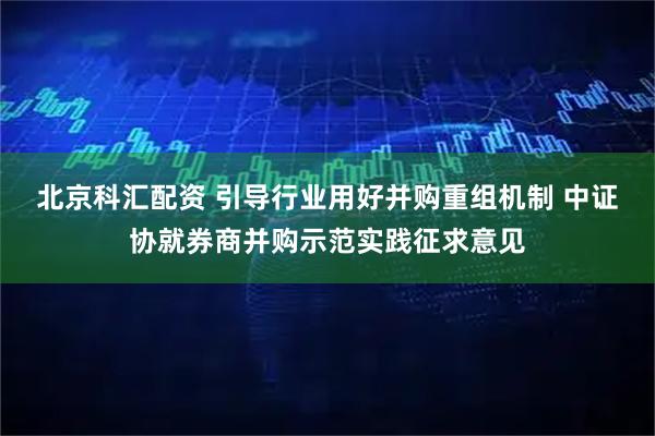 北京科汇配资 引导行业用好并购重组机制 中证协就券商并购示范实践征求意见