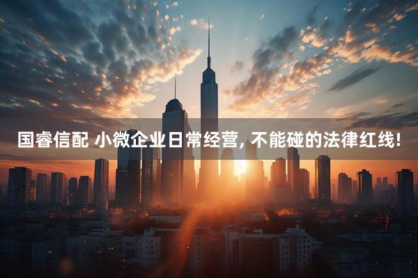 国睿信配 小微企业日常经营, 不能碰的法律红线!